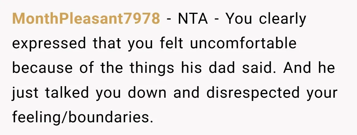 MonthPleasant7978 − NTA - You clearly expressed that you felt uncomfortable because of the things his dad said. And he just talked you down and disrespected your feeling/boundaries.