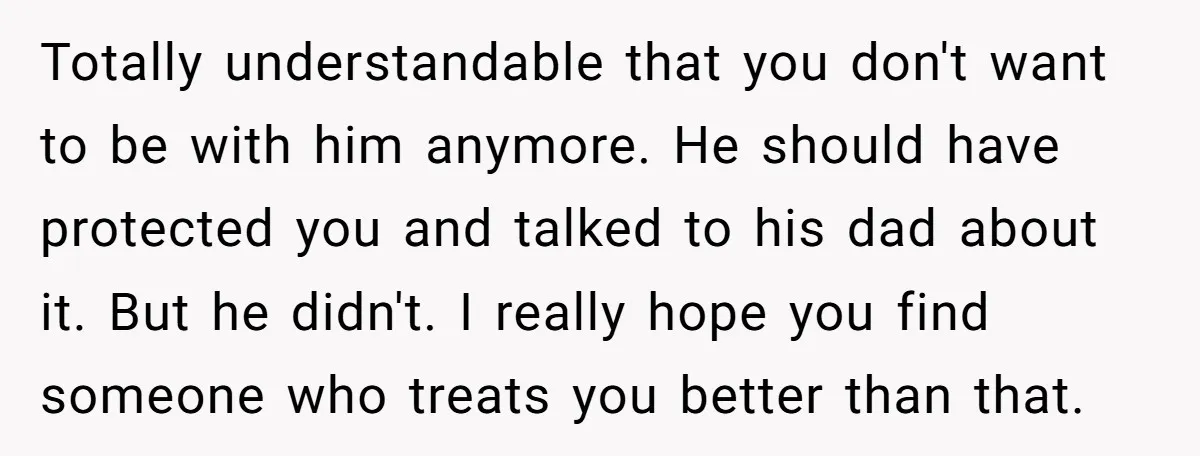 Totally understandable that you don't want to be with him anymore. He should have protected you and talked to his dad about it. But he didn't. I really hope you...