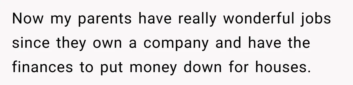 Now my parents have really wonderful jobs since they own a company and have the finances to put money down for houses.
