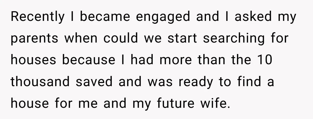 Recently I became engaged and I asked my parents when could we start searching for houses because I had more than the 10 thousand saved and was ready to find...