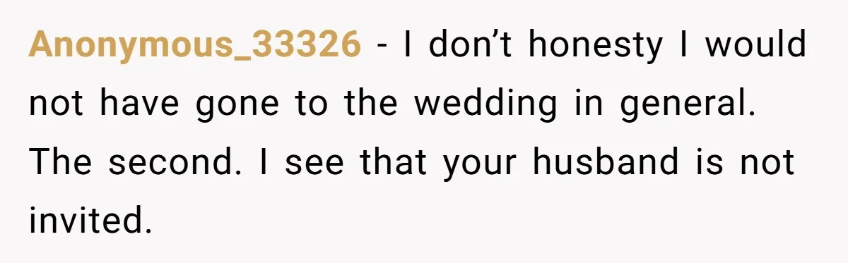 Anonymous_33326 − I don’t honesty I would not have gone to the wedding in general. The second. I see that your husband is not invited.