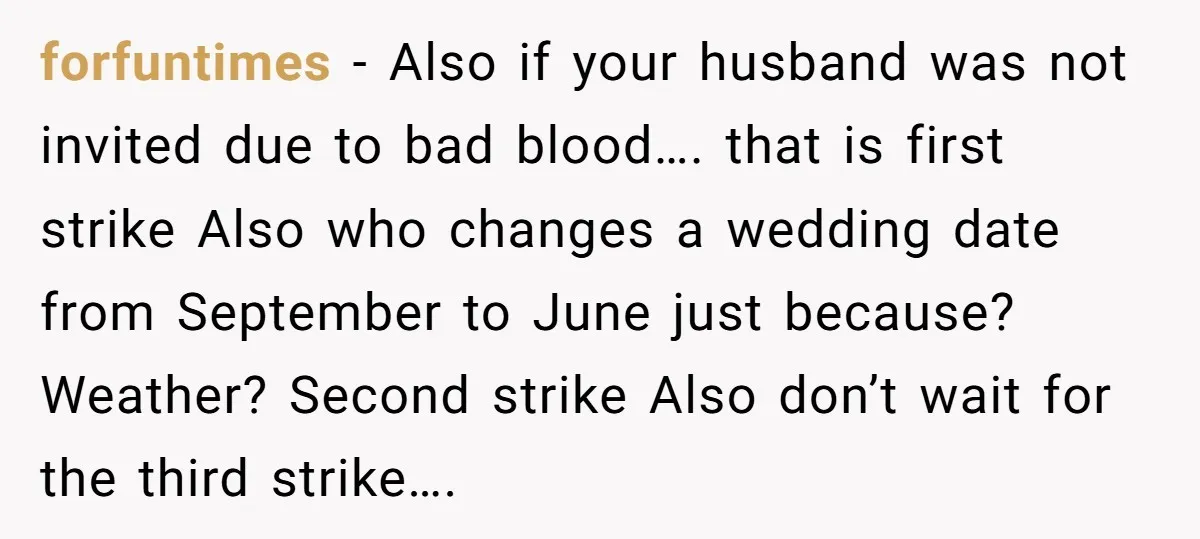forfuntimes − Also if your husband was not invited due to bad blood…. that is first strike Also who changes a wedding date from September to June just because? Weather?...