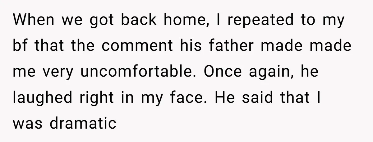 When we got back home, I repeated to my bf that the comment his father made made me very uncomfortable. Once again, he laughed right in my face. He said...