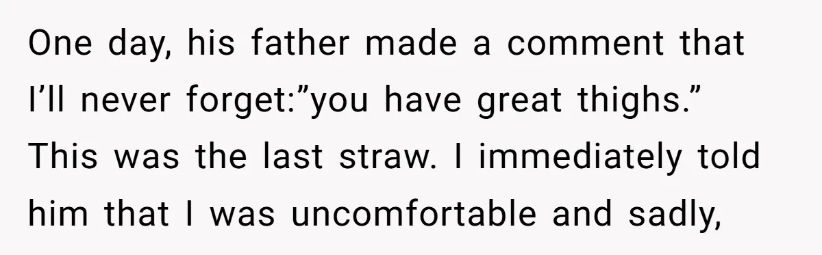 One day, his father made a comment that I’ll never forget:”you have great thighs.” This was the last straw. I immediately told him that I was uncomfortable and sadly,