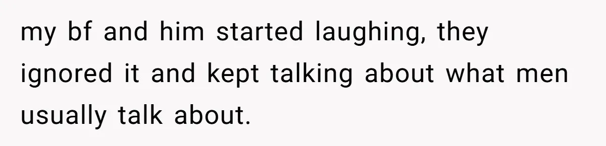 my bf and him started laughing, they ignored it and kept talking about what men usually talk about.
