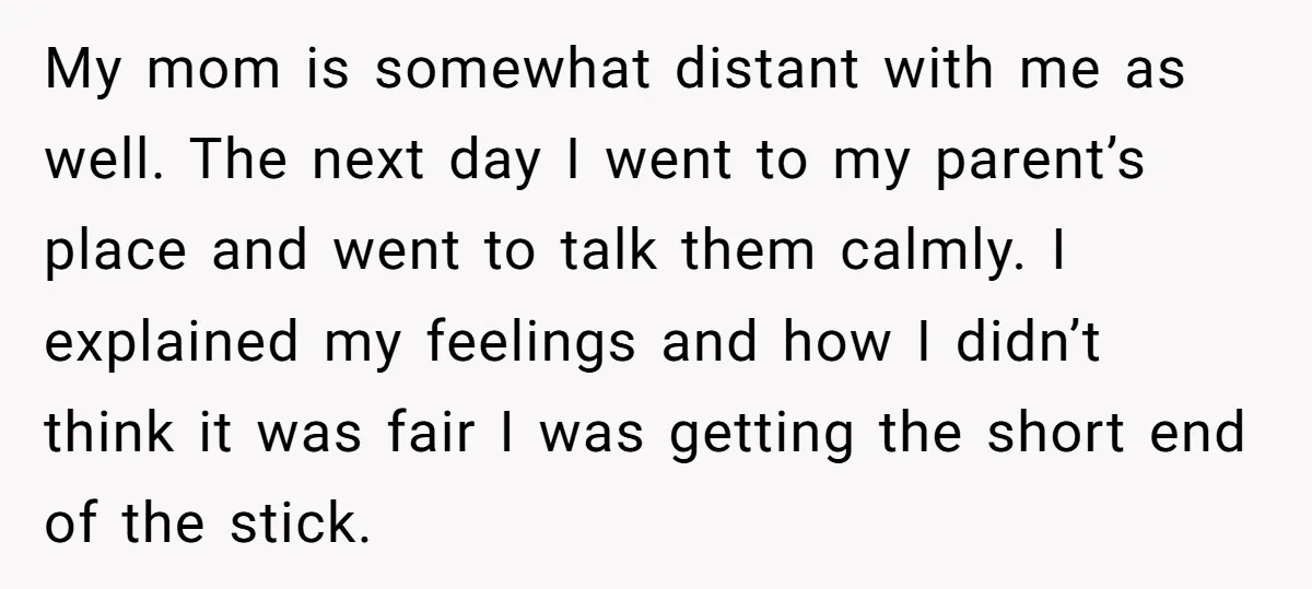 My mom is somewhat distant with me as well. The next day I went to my parent’s place and went to talk them calmly. I explained my feelings and how...