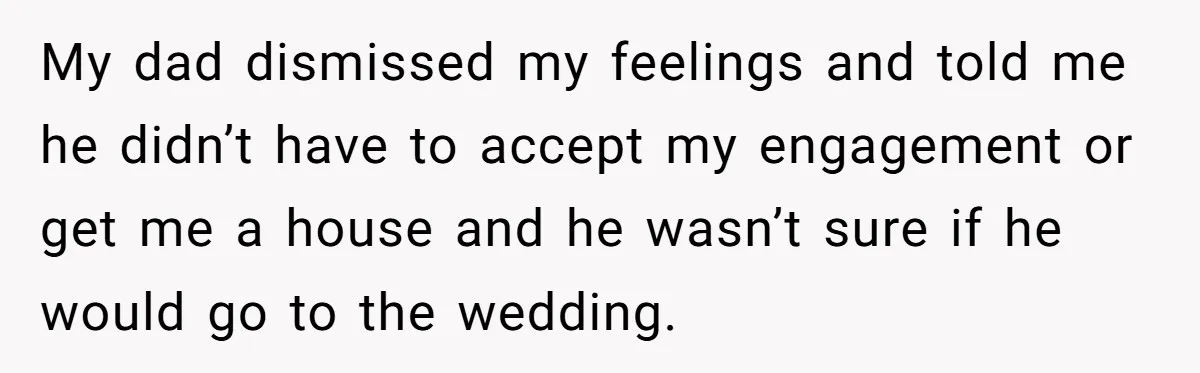 My dad dismissed my feelings and told me he didn’t have to accept my engagement or get me a house and he wasn’t sure if he would go to the...