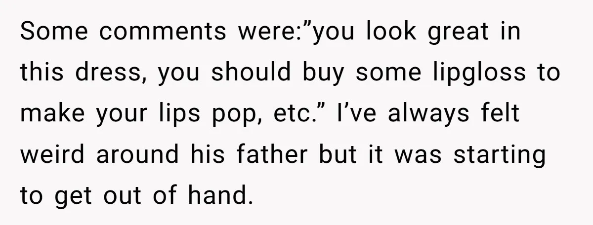 Some comments were:”you look great in this dress, you should buy some lipgloss to make your lips pop, etc.” I’ve always felt weird around his father but it was starting...