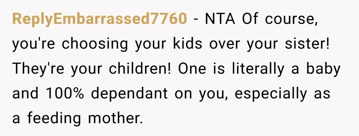 ReplyEmbarrassed7760 − NTA Of course, you're choosing your kids over your sister! They're your children! One is literally a baby and 100% dependant on you, especially as a feeding mother.