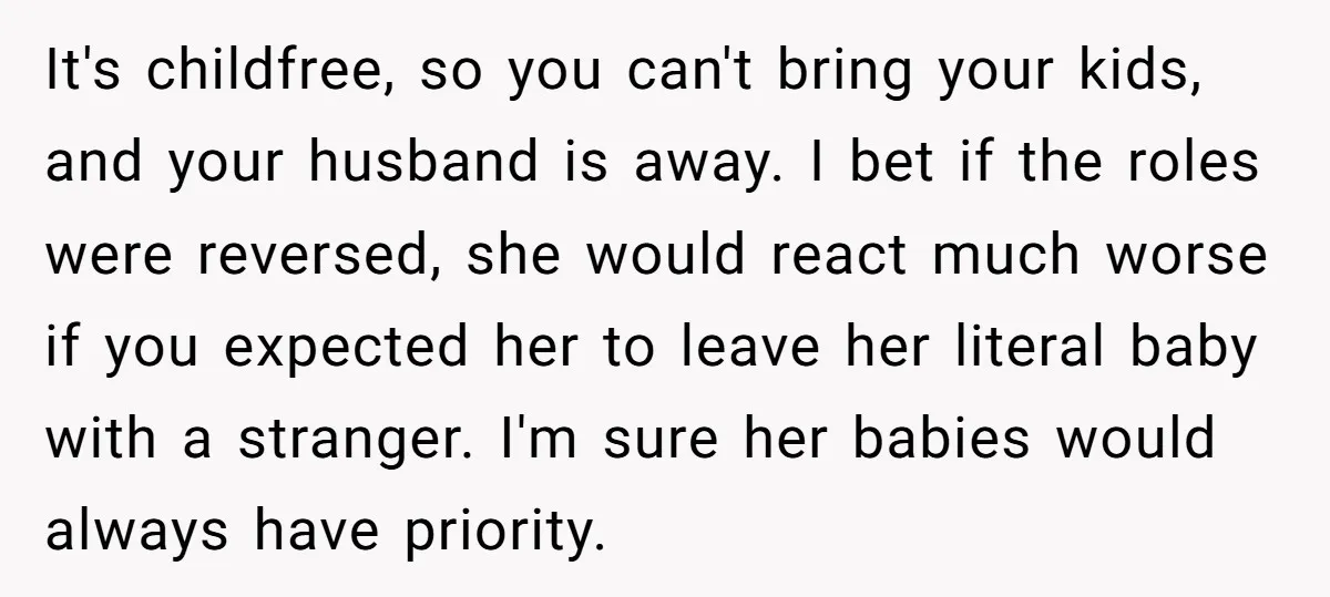 It's childfree, so you can't bring your kids, and your husband is away. I bet if the roles were reversed, she would react much worse if you expected her to...