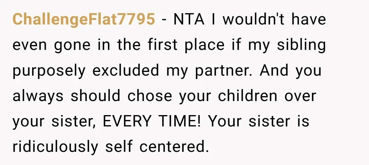 ChallengeFlat7795 − NTA I wouldn't have even gone in the first place if my sibling purposely excluded my partner. And you always should chose your children over your sister, EVERY...