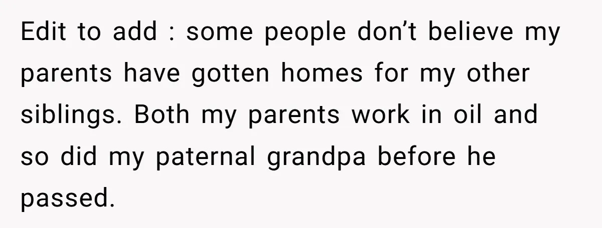 Edit to add : some people don’t believe my parents have gotten homes for my other siblings. Both my parents work in oil and so did my paternal grandpa before...