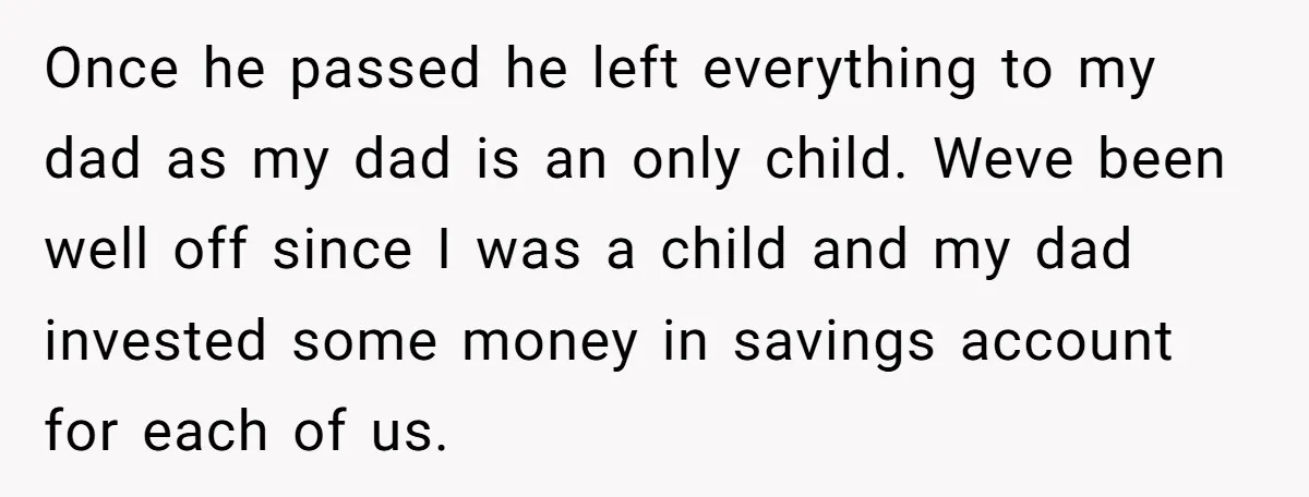 Once he passed he left everything to my dad as my dad is an only child. Weve been well off since I was a child and my dad invested some...