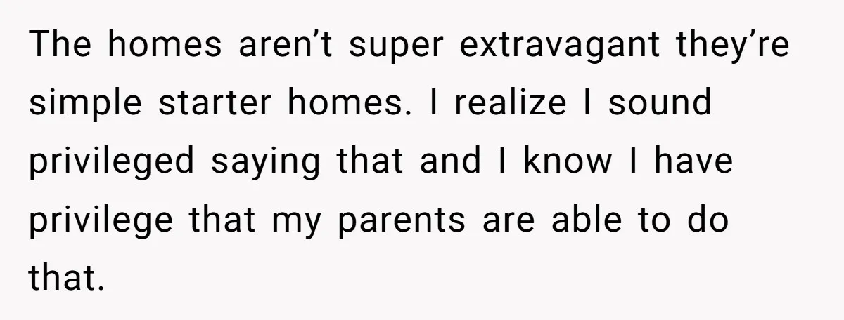 The homes aren’t super extravagant they’re simple starter homes. I realize I sound privileged saying that and I know I have privilege that my parents are able to do that.