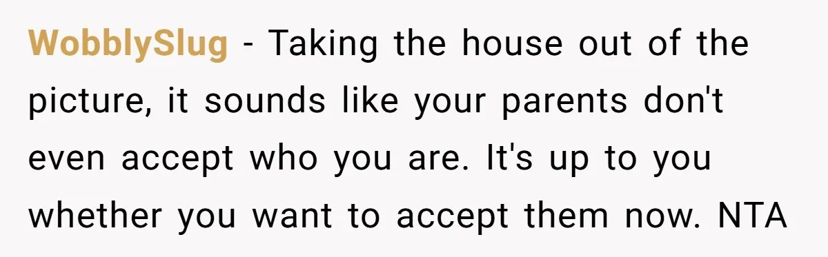WobblySlug − Taking the house out of the picture, it sounds like your parents don't even accept who you are. It's up to you whether you want to accept them...
