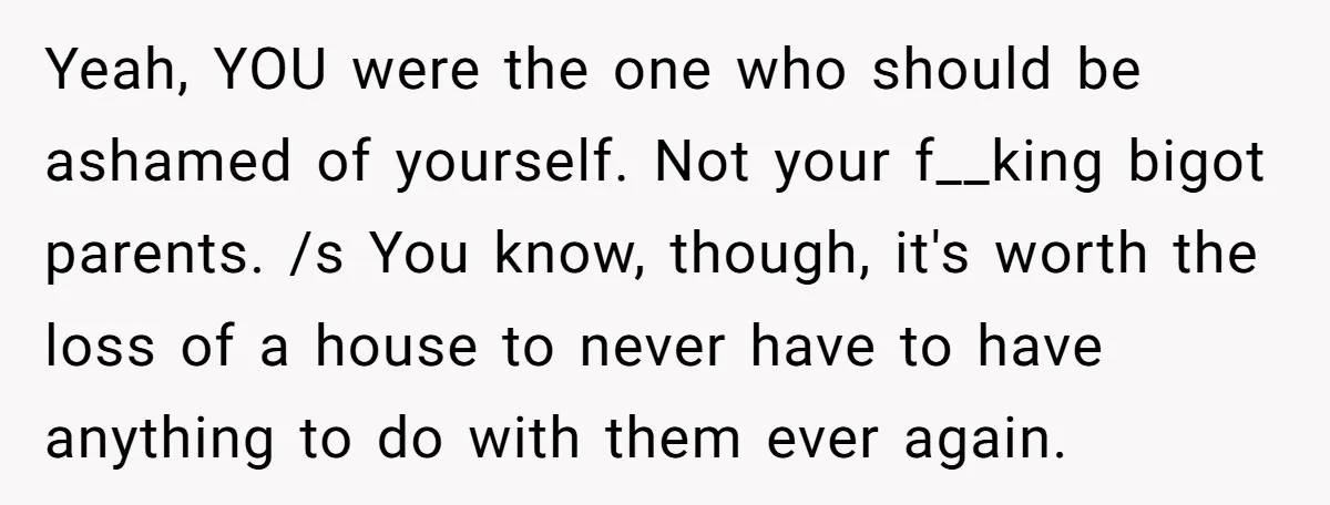 Yeah, YOU were the one who should be ashamed of yourself. Not your f__king bigot parents. /s You know, though, it's worth the loss of a house to never have...