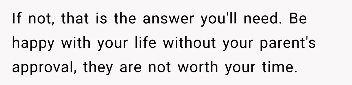 If not, that is the answer you'll need. Be happy with your life without your parent's approval, they are not worth your time.