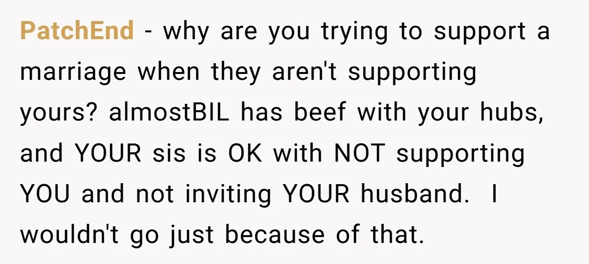 PatchEnd − why are you trying to support a marriage when they aren't supporting yours? almostBIL has beef with your hubs, and YOUR sis is OK with NOT supporting YOU...