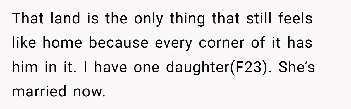 That land is the only thing that still feels like home because every corner of it has him in it. I have one daughter(F23). She’s married now.