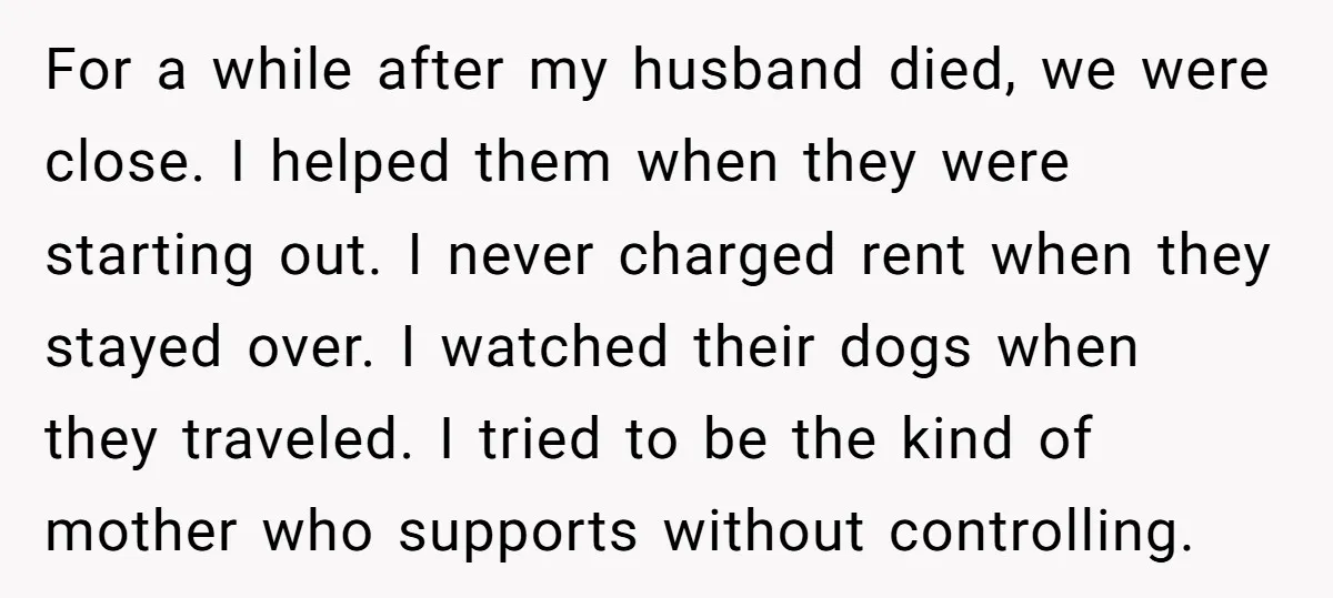 For a while after my husband died, we were close. I helped them when they were starting out. I never charged rent when they stayed over. I watched their dogs...