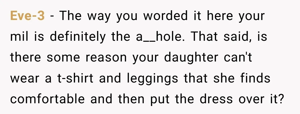 Eve-3 − The way you worded it here your mil is definitely the a__hole. That said, is there some reason your daughter can't wear a t-shirt and leggings that she...