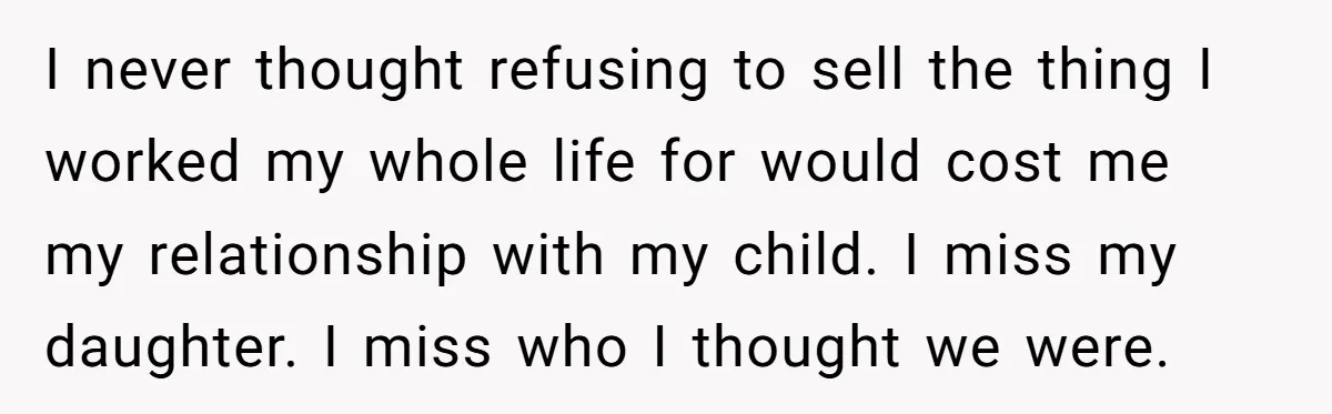 I never thought refusing to sell the thing I worked my whole life for would cost me my relationship with my child. I miss my daughter. I miss who I...
