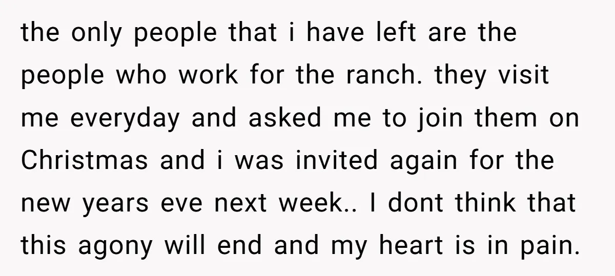 the only people that i have left are the people who work for the ranch. they visit me everyday and asked me to join them on Christmas and i was...