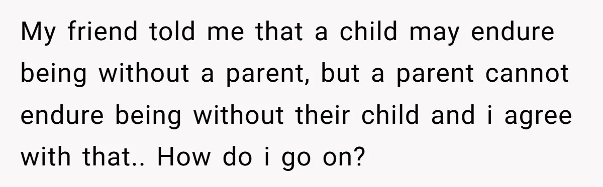 My friend told me that a child may endure being without a parent, but a parent cannot endure being without their child and i agree with that.. How do i...