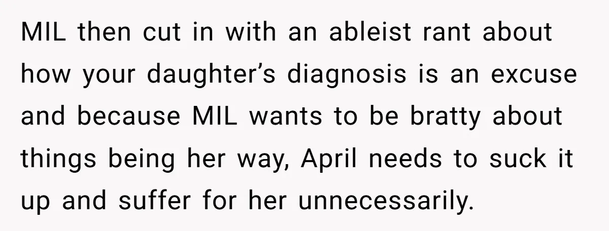 MIL then cut in with an ableist rant about how your daughter’s diagnosis is an excuse and because MIL wants to be bratty about things being her way, April needs...
