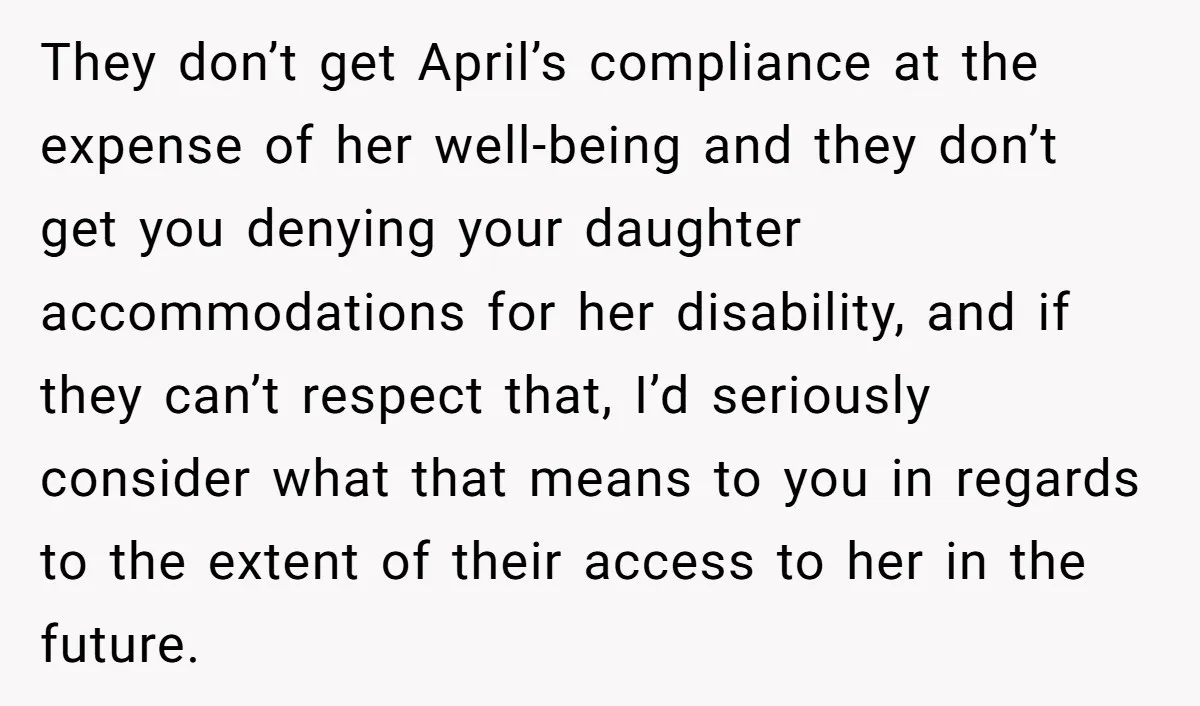 They don’t get April’s compliance at the expense of her well-being and they don’t get you denying your daughter accommodations for her disability, and if they can’t respect that, I’d...