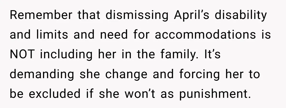 Remember that dismissing April’s disability and limits and need for accommodations is NOT including her in the family. It’s demanding she change and forcing her to be excluded if she...