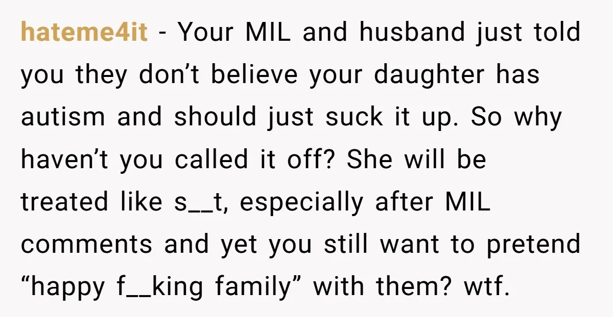 hateme4it − Your MIL and husband just told you they don’t believe your daughter has autism and should just suck it up. So why haven’t you called it off? She...