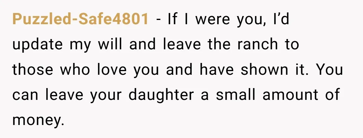 Puzzled-Safe4801 − If I were you, I’d update my will and leave the ranch to those who love you and have shown it. You can leave your daughter a small...