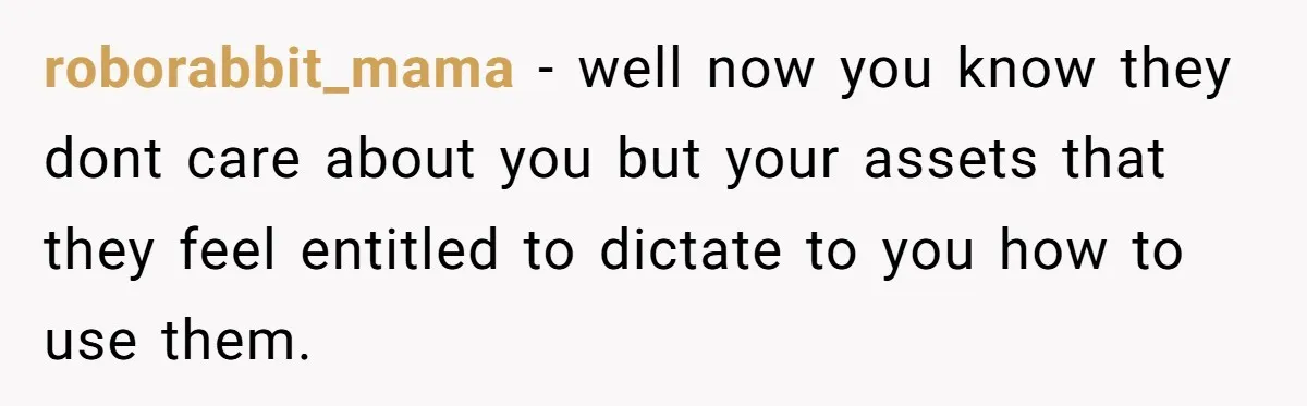 roborabbit_mama − well now you know they dont care about you but your assets that they feel entitled to dictate to you how to use them.