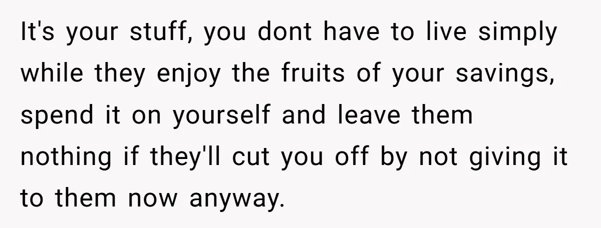 It's your stuff, you dont have to live simply while they enjoy the fruits of your savings, spend it on yourself and leave them nothing if they'll cut you off...