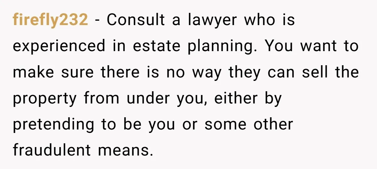 firefly232 − Consult a lawyer who is experienced in estate planning. You want to make sure there is no way they can sell the property from under you, either by...