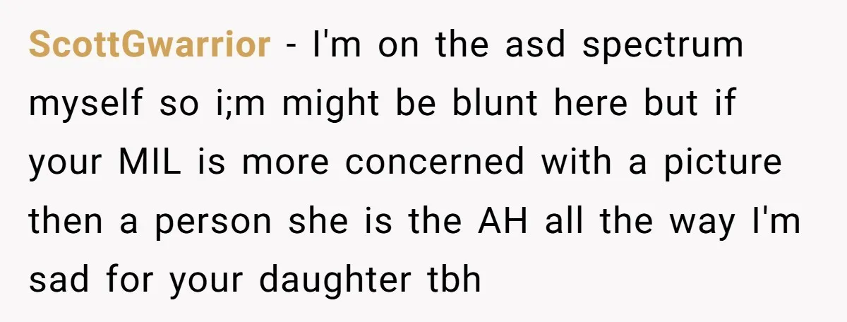 ScottGwarrior − I'm on the asd spectrum myself so i;m might be blunt here but if your MIL is more concerned with a picture then a person she is the...
