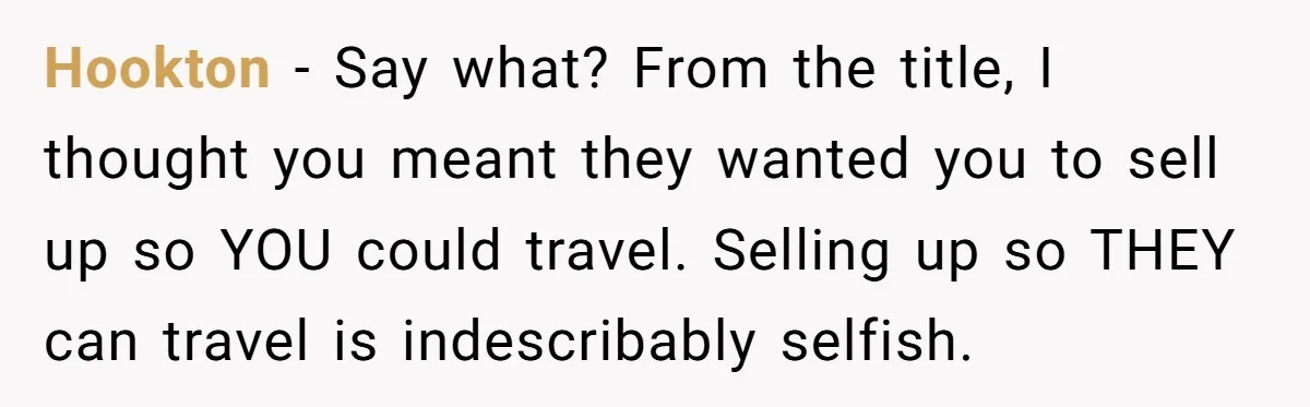 Hookton − Say what? From the title, I thought you meant they wanted you to sell up so YOU could travel. Selling up so THEY can travel is indescribably selfish.