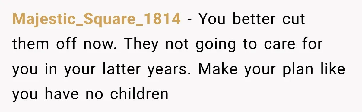 Majestic_Square_1814 − You better cut them off now. They not going to care for you in your latter years. Make your plan like you have no children