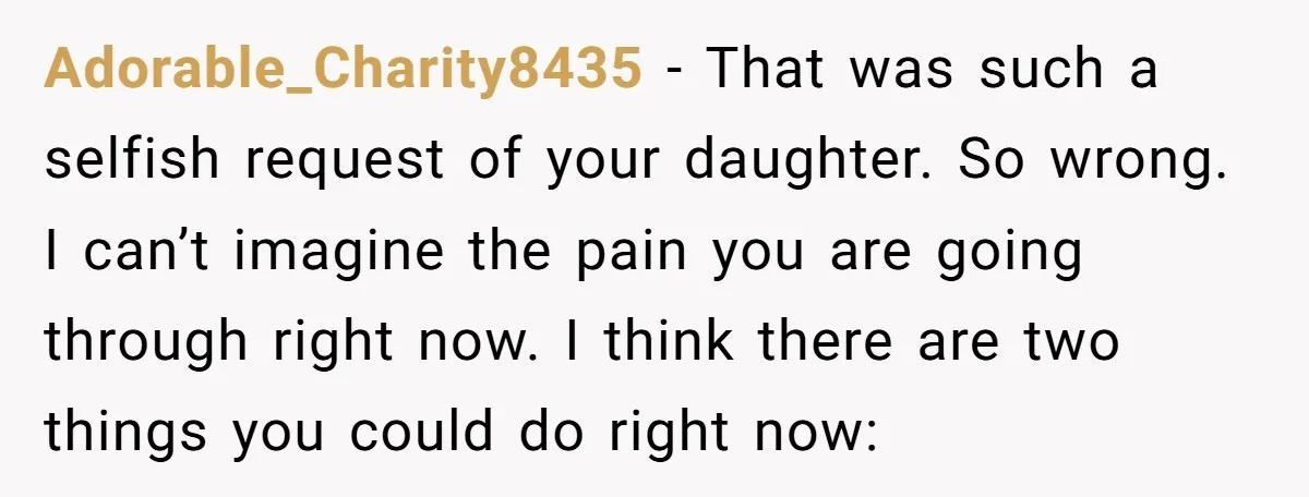 Adorable_Charity8435 − That was such a selfish request of your daughter. So wrong. I can’t imagine the pain you are going through right now. I think there are two things...