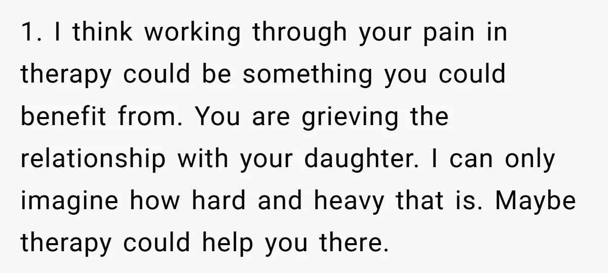 1. I think working through your pain in therapy could be something you could benefit from. You are grieving the relationship with your daughter. I can only imagine how hard...