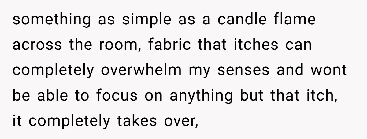 something as simple as a candle flame across the room, fabric that itches can completely overwhelm my senses and wont be able to focus on anything but that itch, it...