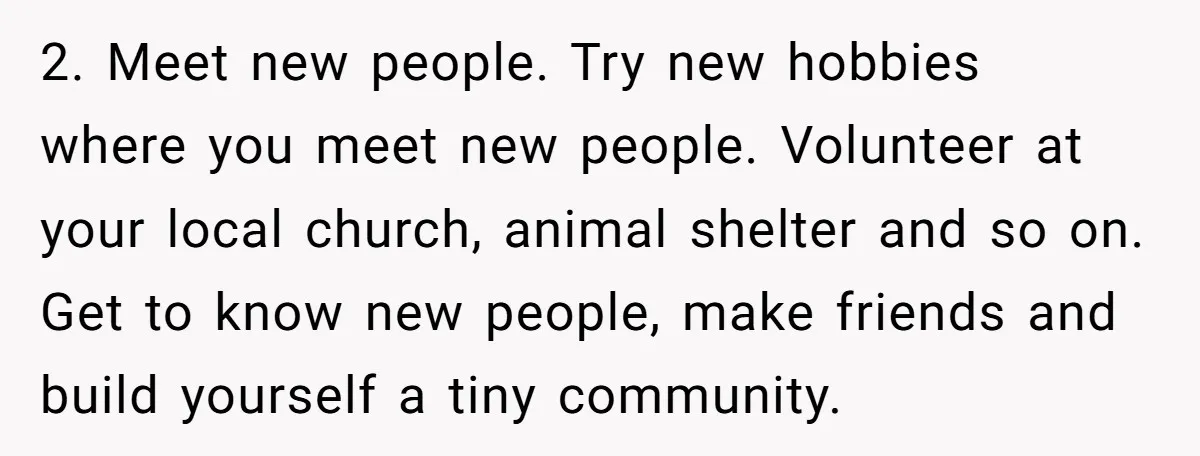 2. Meet new people. Try new hobbies where you meet new people. Volunteer at your local church, animal shelter and so on. Get to know new people, make friends and...