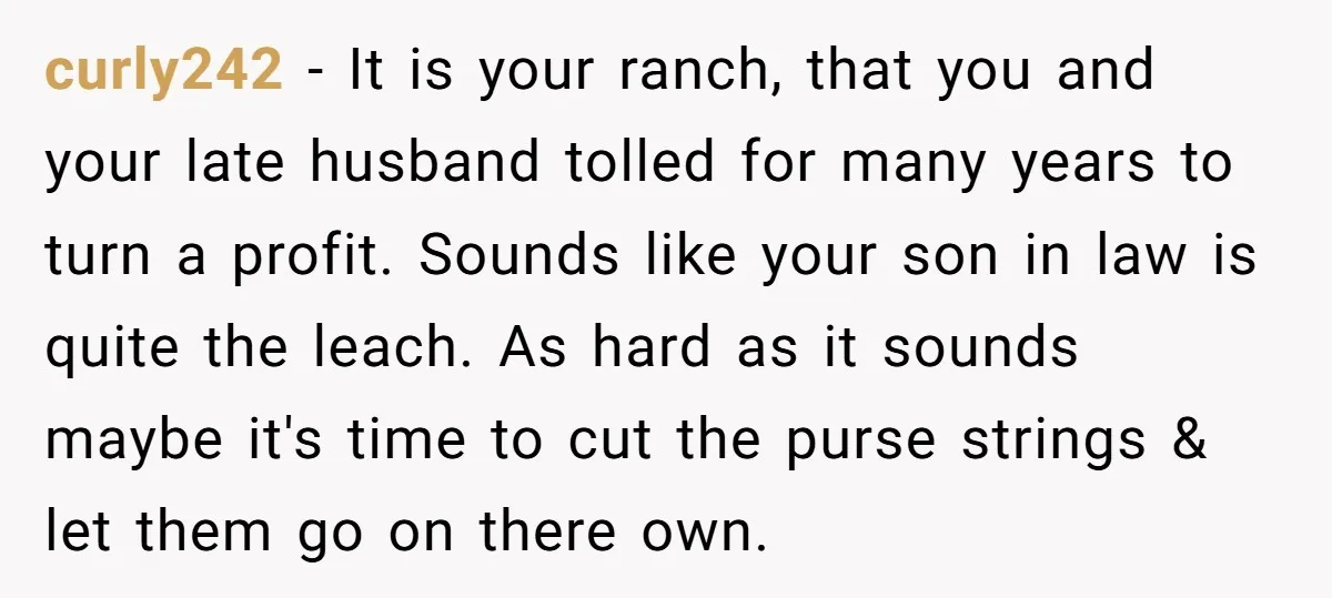 curly242 − It is your ranch, that you and your late husband tolled for many years to turn a profit. Sounds like your son in law is quite the leach....