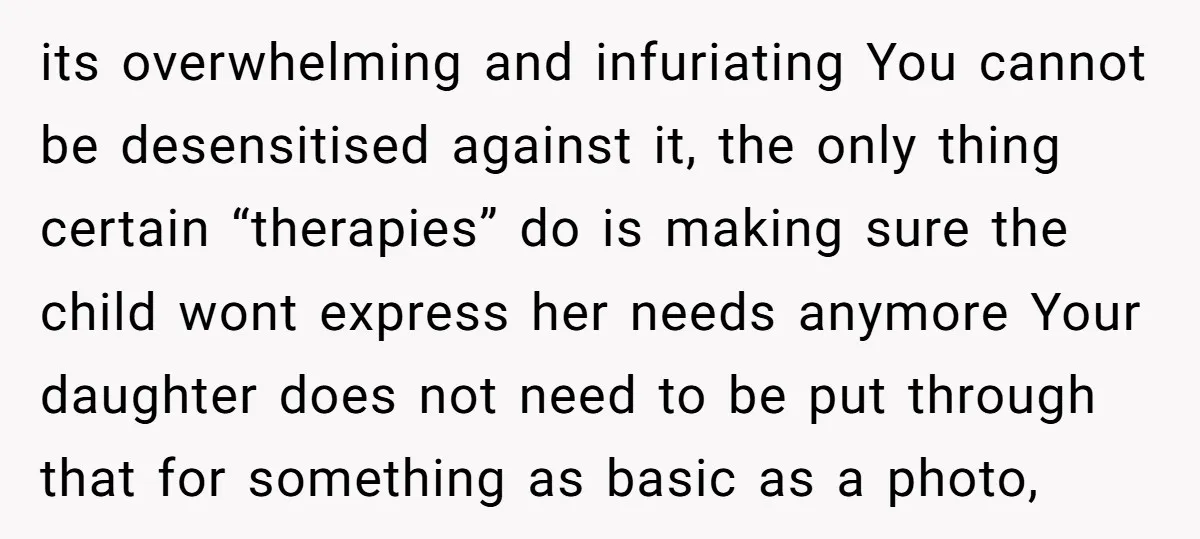 its overwhelming and infuriating You cannot be desensitised against it, the only thing certain “therapies” do is making sure the child wont express her needs anymore Your daughter does not...