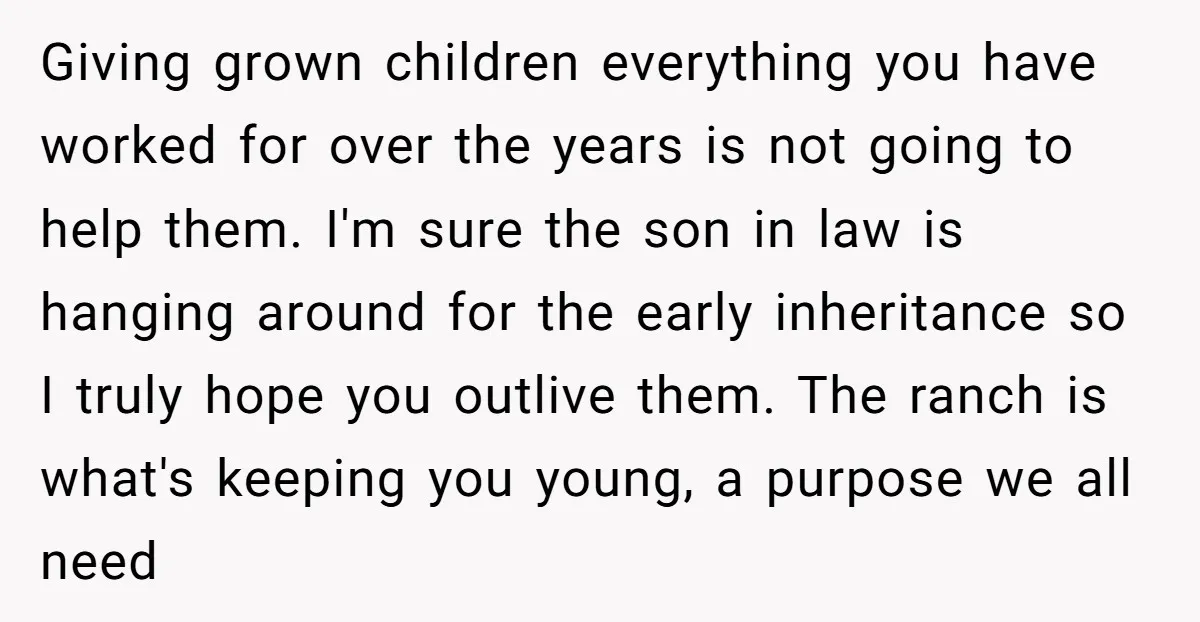 Giving grown children everything you have worked for over the years is not going to help them. I'm sure the son in law is hanging around for the early inheritance...