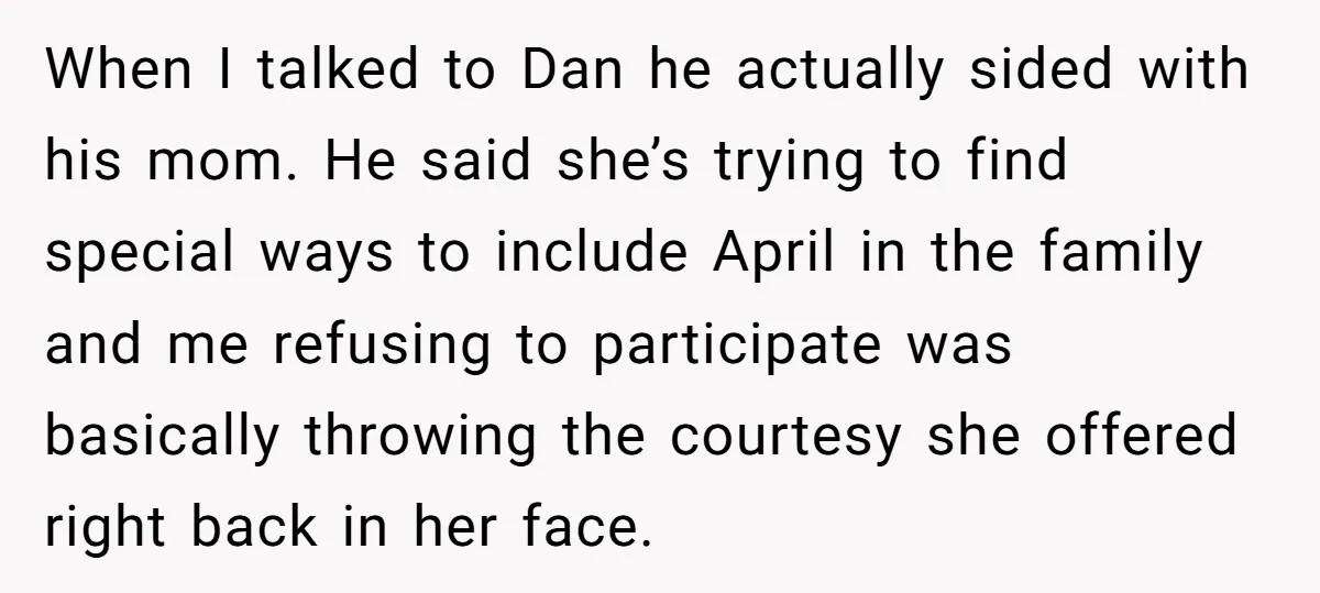 When I talked to Dan he actually sided with his mom. He said she’s trying to find special ways to include April in the family and me refusing to participate...