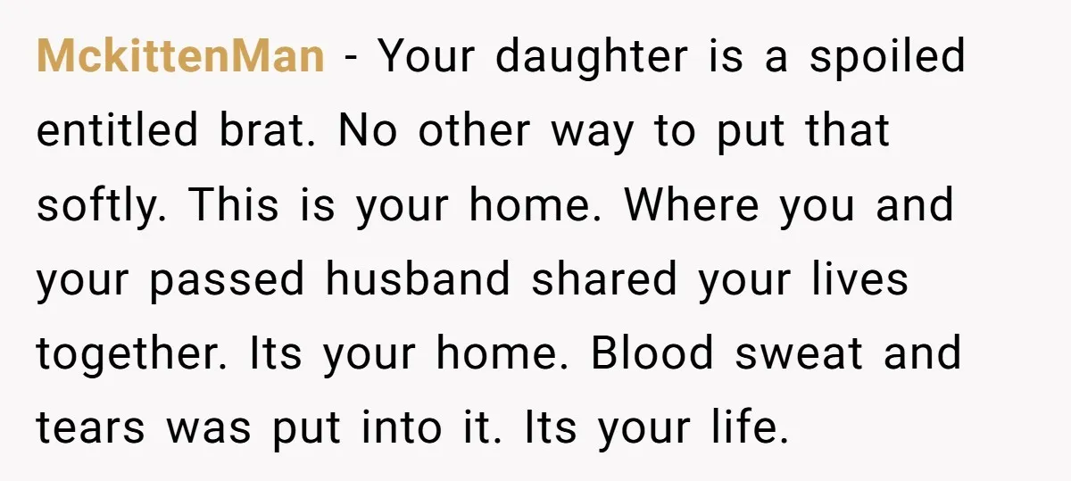MckittenMan − Your daughter is a spoiled entitled brat. No other way to put that softly. This is your home. Where you and your passed husband shared your lives together....
