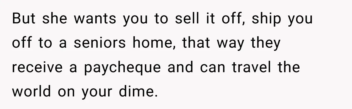 But she wants you to sell it off, ship you off to a seniors home, that way they receive a paycheque and can travel the world on your dime.