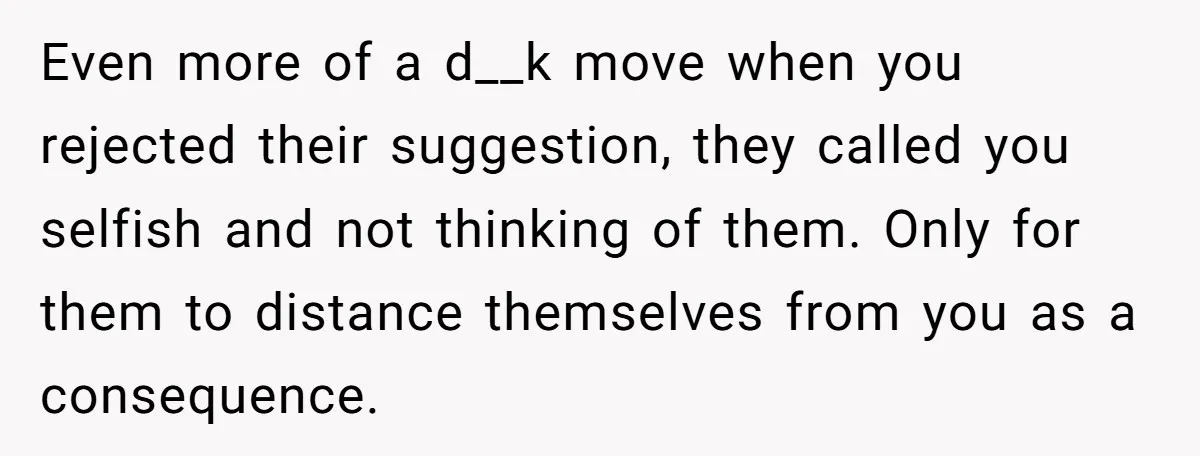 Even more of a d__k move when you rejected their suggestion, they called you selfish and not thinking of them. Only for them to distance themselves from you as a...